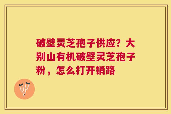 破壁灵芝孢子供应？大别山有机破壁灵芝孢子粉，怎么打开销路