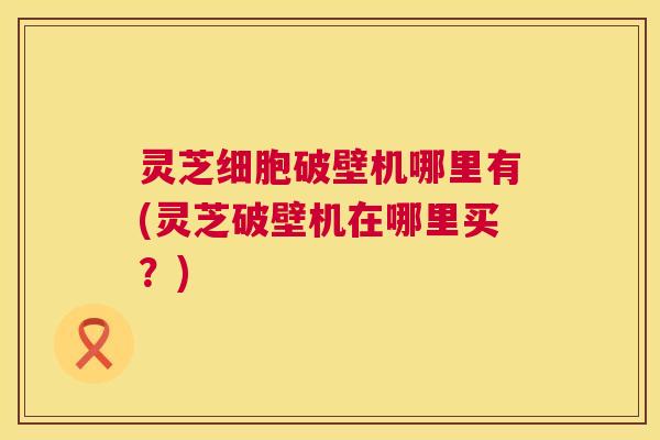 灵芝细胞破壁机哪里有(灵芝破壁机在哪里买?) 灵芝细胞破壁机哪里有(灵芝破壁机在哪里买?)