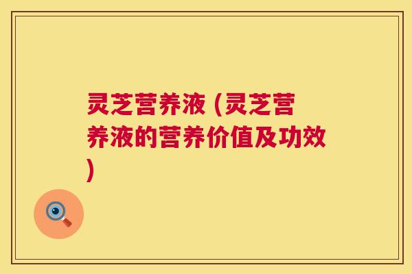 灵芝营养液 (灵芝营养液的营养价值及功效) 灵芝营养液 (灵芝营养液的营养价值及功效)