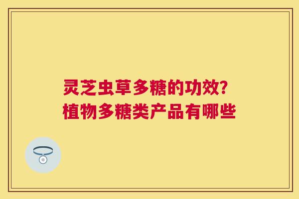 灵芝虫草多糖的功效？植物多糖类产品有哪些