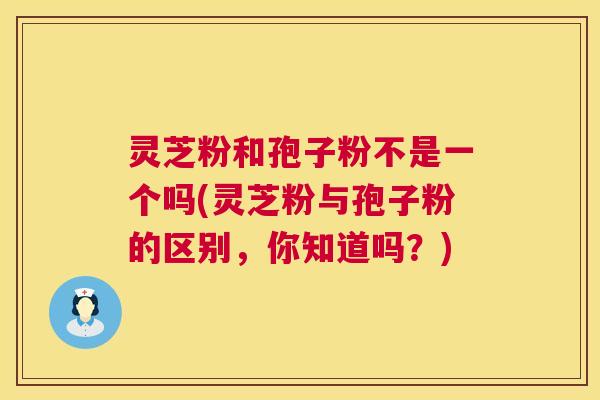 灵芝粉和孢子粉不是一个吗(灵芝粉与孢子粉的区别,你知道吗?) 灵芝粉和孢子粉不是一个吗(灵芝粉与孢子粉的区别,你知道吗?)