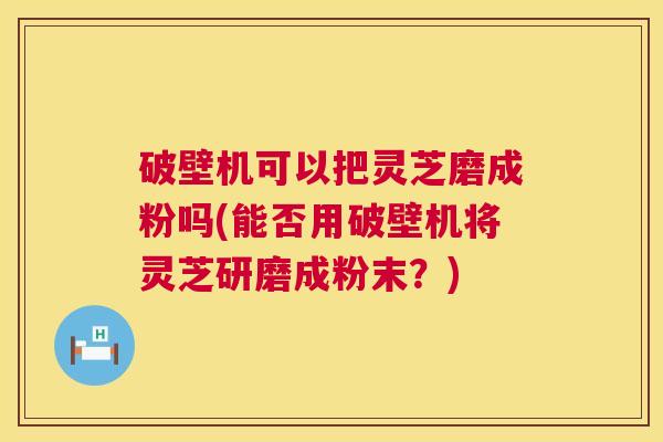破壁机可以把灵芝磨成粉吗(能否用破壁机将灵芝研磨成粉末？)
