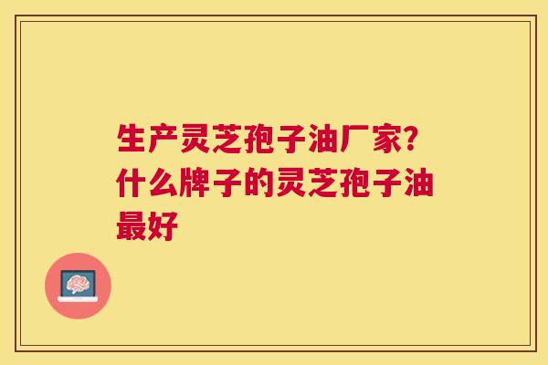 生产灵芝孢子油厂家?什么牌子的灵芝孢子油好 生产灵芝孢子油厂家?什么牌子的灵芝孢子油好