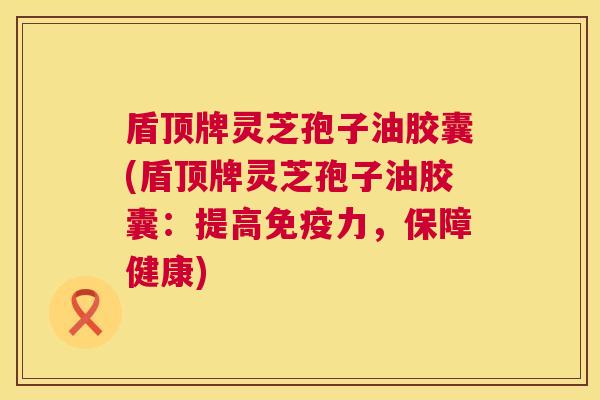 盾顶牌灵芝孢子油胶囊(盾顶牌灵芝孢子油胶囊：提高免疫力，保障健康)