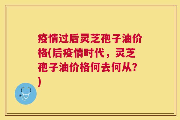 疫情过后灵芝孢子油价格(后疫情时代,灵芝孢子油价格何去何从?) 疫情过后灵芝孢子油价格(后疫情时代,灵芝孢子油价格何去何从?)