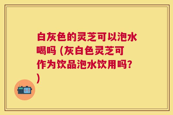 白灰色的灵芝可以泡水喝吗 (灰白色灵芝可作为饮品泡水饮用吗?) 白灰色的灵芝可以泡水喝吗 (灰白色灵芝可作为饮品泡水饮用吗?)