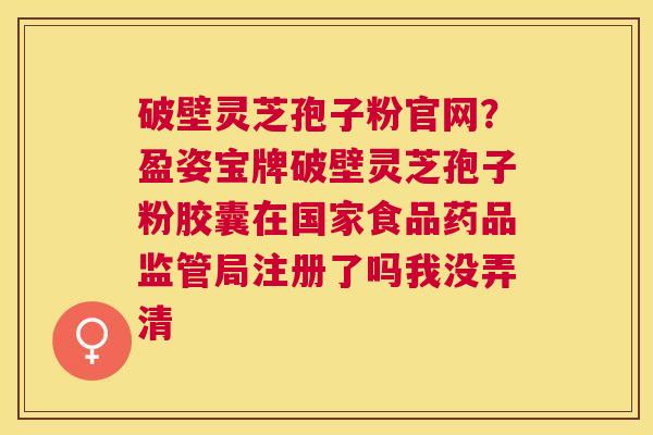 破壁灵芝孢子粉官网?盈姿宝牌破壁灵芝孢子粉胶囊在国家食品药品监管局注册了吗我没弄清 破壁灵芝孢子粉官网?盈姿宝牌破壁灵芝孢子粉胶囊在国家食品药品监管局注册了吗我没弄清