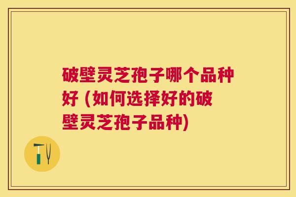 破壁灵芝孢子哪个品种好 (如何选择好的破壁灵芝孢子品种)