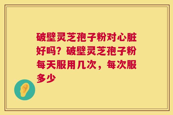 破壁灵芝孢子粉对好吗?破壁灵芝孢子粉每天服用几次,每次服多少 破壁灵芝孢子粉对好吗?破壁灵芝孢子粉每天服用几次,每次服多少