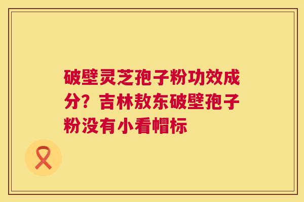 破壁灵芝孢子粉功效成分?吉林敖东破壁孢子粉没有小看帽标 破壁灵芝孢子粉功效成分?吉林敖东破壁孢子粉没有小看帽标