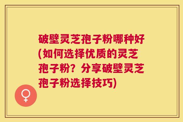 破壁灵芝孢子粉哪种好(如何选择优质的灵芝孢子粉？分享破壁灵芝孢子粉选择技巧)