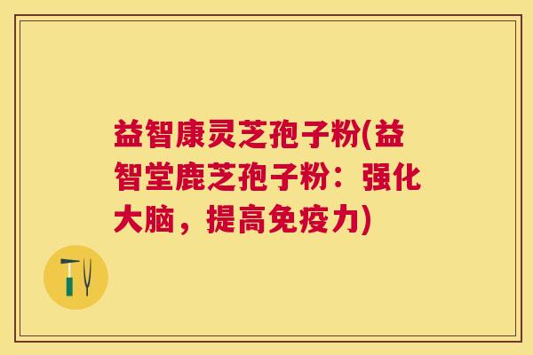 益智康灵芝孢子粉(益智堂鹿芝孢子粉：强化大脑，提高免疫力)