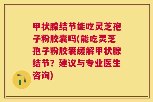 结节能吃灵芝孢子粉胶囊吗(能吃灵芝孢子粉胶囊缓解结节？建议与专业医生咨询)