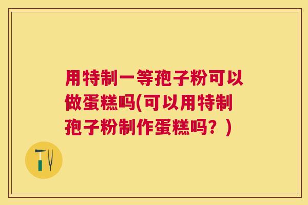 用特制一等孢子粉可以做蛋糕吗(可以用特制孢子粉制作蛋糕吗？)