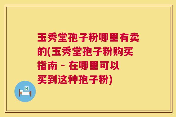 玉秀堂孢子粉哪里有卖的(玉秀堂孢子粉购买指南 - 在哪里可以买到这种孢子粉)