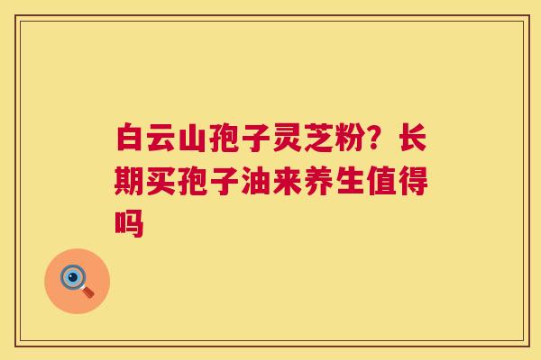 白云山孢子灵芝粉?长期买孢子油来养生值得吗 白云山孢子灵芝粉?长期买孢子油来养生值得吗