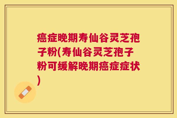 症晚期寿仙谷灵芝孢子粉(寿仙谷灵芝孢子粉可缓解晚期症症状)