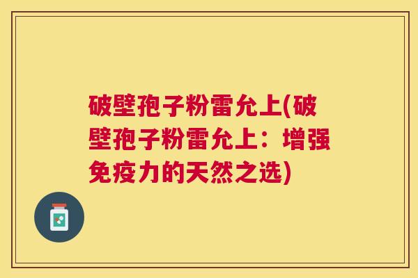 破壁孢子粉雷允上(破壁孢子粉雷允上:增强免疫力的天然之选) 破壁孢子粉雷允上(破壁孢子粉雷允上:增强免疫力的天然之选)
