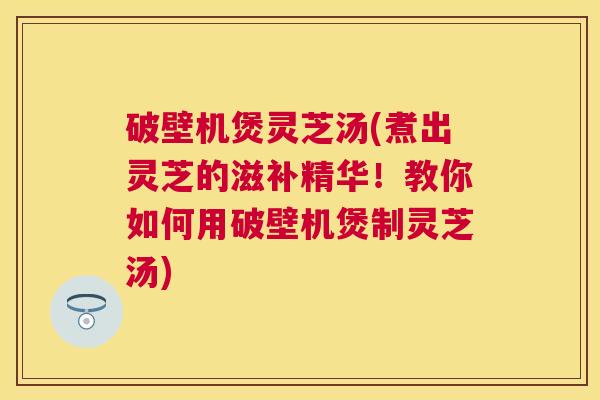 破壁机煲灵芝汤(煮出灵芝的滋补精华！教你如何用破壁机煲制灵芝汤)