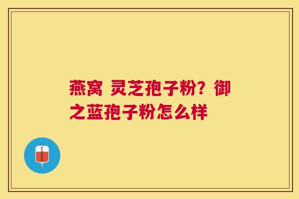 燕窝 灵芝孢子粉?御之蓝孢子粉怎么样 燕窝 灵芝孢子粉?御之蓝孢子粉怎么样