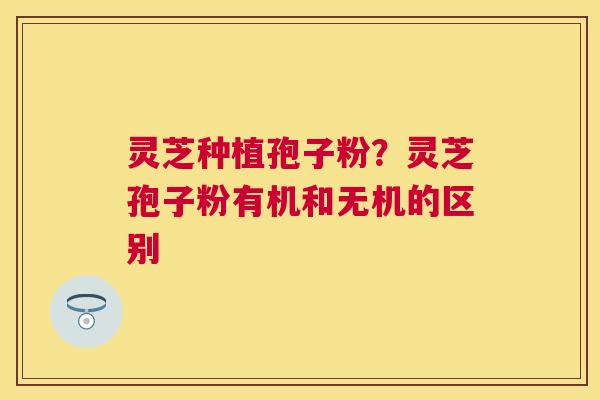 灵芝种植孢子粉?灵芝孢子粉有机和无机的区别 灵芝种植孢子粉?灵芝孢子粉有机和无机的区别