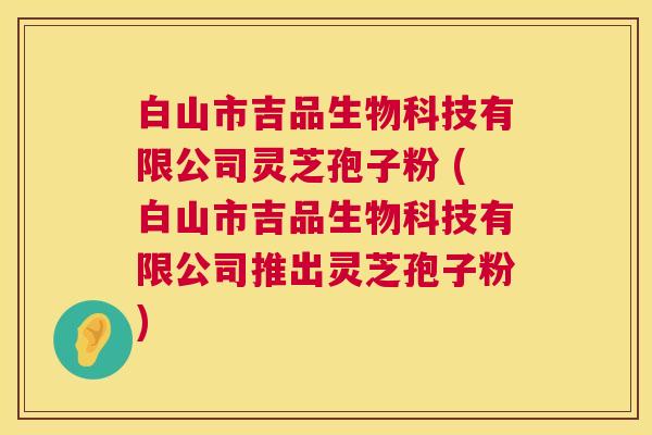 白山市吉品生物科技有限公司灵芝孢子粉 (白山市吉品生物科技有限公司推出灵芝孢子粉)