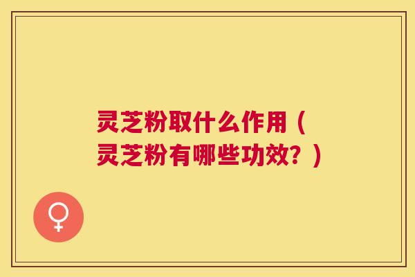 灵芝粉取什么作用 (灵芝粉有哪些功效？)