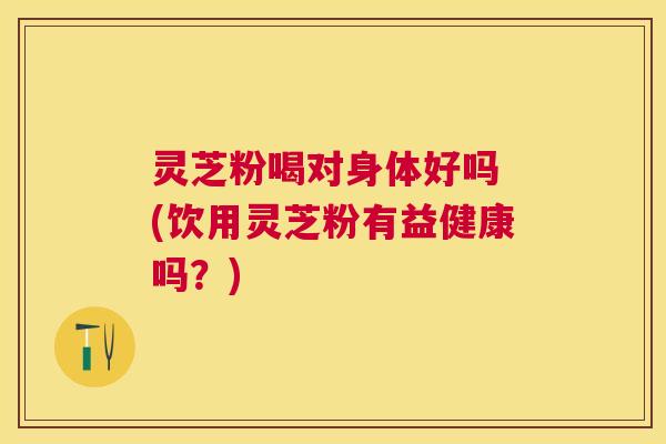灵芝粉喝对身体好吗 (饮用灵芝粉有益健康吗？)