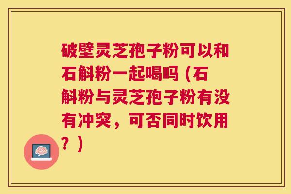 破壁灵芝孢子粉可以和石斛粉一起喝吗 (石斛粉与灵芝孢子粉有没有冲突,可否同时饮用?) 破壁灵芝孢子粉可以和石斛粉一起喝吗 (石斛粉与灵芝孢子粉有没有冲突,可否同时饮用?)