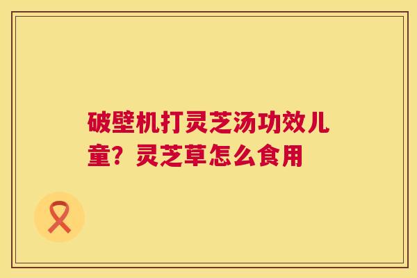 破壁机打灵芝汤功效儿童？灵芝草怎么食用