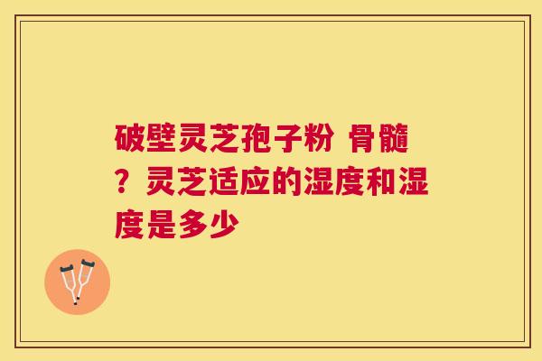 破壁灵芝孢子粉 骨髓?灵芝适应的湿度和湿度是多少 破壁灵芝孢子粉 骨髓?灵芝适应的湿度和湿度是多少