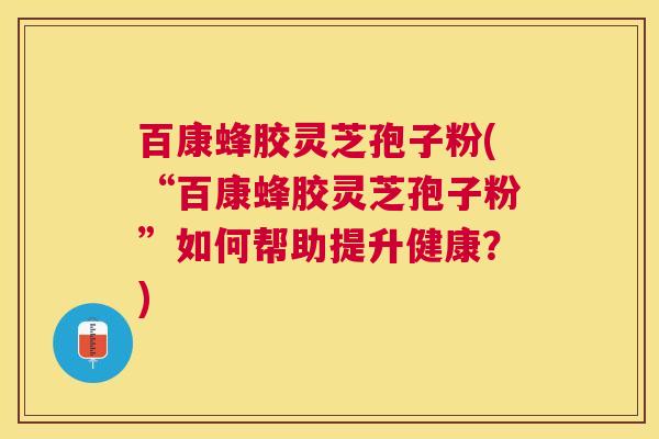 百康蜂胶灵芝孢子粉(“百康蜂胶灵芝孢子粉”如何帮助提升健康？)