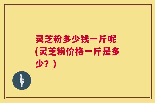 灵芝粉多少钱一斤呢 (灵芝粉价格一斤是多少?) 灵芝粉多少钱一斤呢 (灵芝粉价格一斤是多少?)