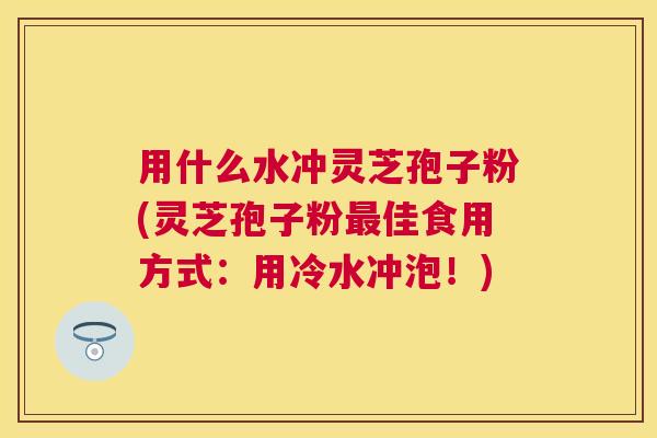用什么水冲灵芝孢子粉(灵芝孢子粉佳食用方式:用冷水冲泡!) 用什么水冲灵芝孢子粉(灵芝孢子粉佳食用方式:用冷水冲泡!)