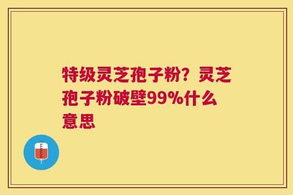 特级灵芝孢子粉？灵芝孢子粉破壁99%什么意思