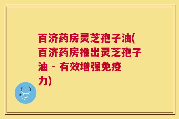 百济药房灵芝孢子油(百济药房推出灵芝孢子油 - 有效增强免疫力) 百济药房灵芝孢子油(百济药房推出灵芝孢子油 - 有效增强免疫力)
