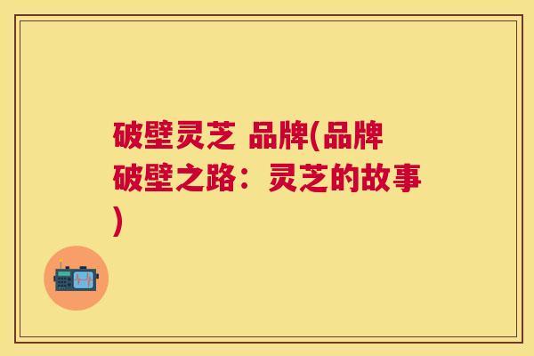 破壁灵芝 品牌(品牌破壁之路:灵芝的故事) 破壁灵芝 品牌(品牌破壁之路:灵芝的故事)