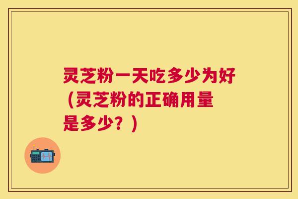 灵芝粉一天吃多少为好 (灵芝粉的正确用量是多少?) 灵芝粉一天吃多少为好 (灵芝粉的正确用量是多少?)