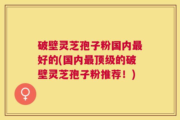 破壁灵芝孢子粉国内好的(国内的破壁灵芝孢子粉推荐!) 破壁灵芝孢子粉国内好的(国内的破壁灵芝孢子粉推荐!)