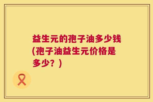 益生元的孢子油多少钱(孢子油益生元价格是多少?) 益生元的孢子油多少钱(孢子油益生元价格是多少?)