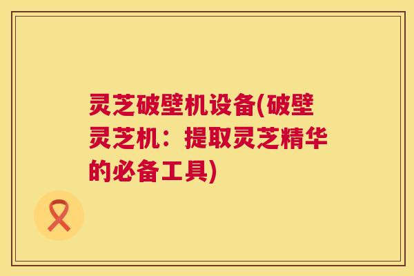灵芝破壁机设备(破壁灵芝机:提取灵芝精华的必备工具) 灵芝破壁机设备(破壁灵芝机:提取灵芝精华的必备工具)