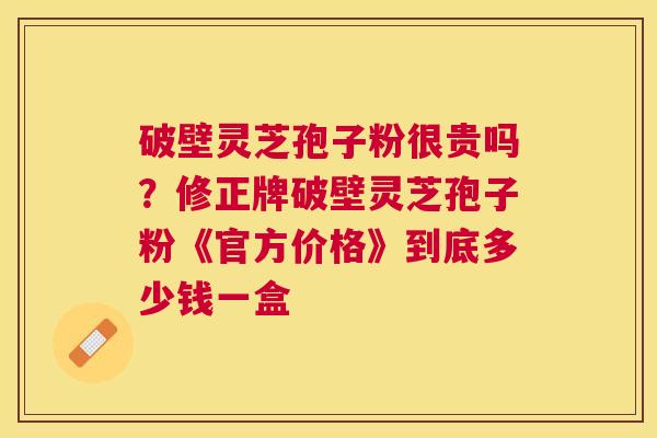 破壁灵芝孢子粉很贵吗?修正牌破壁灵芝孢子粉《官方价格》到底多少钱一盒 破壁灵芝孢子粉很贵吗?修正牌破壁灵芝孢子粉《官方价格》到底多少钱一盒