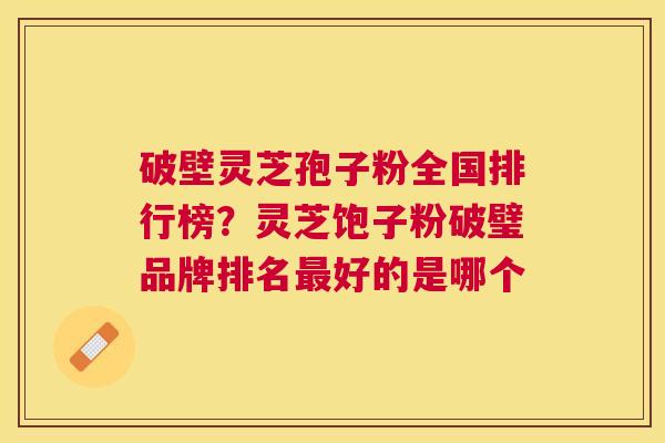 破壁灵芝孢子粉全国排行榜?灵芝饱子粉破璧品牌排名好的是哪个 破壁灵芝孢子粉全国排行榜?灵芝饱子粉破璧品牌排名好的是哪个