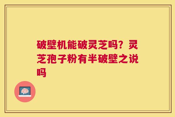 破壁机能破灵芝吗？灵芝孢子粉有半破壁之说吗