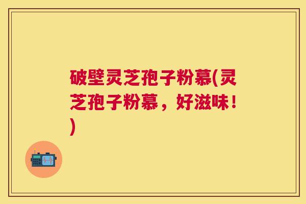 破壁灵芝孢子粉慕(灵芝孢子粉慕,好滋味!) 破壁灵芝孢子粉慕(灵芝孢子粉慕,好滋味!)