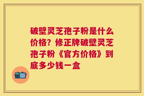 破壁灵芝孢子粉是什么价格？修正牌破壁灵芝孢子粉《官方价格》到底多少钱一盒