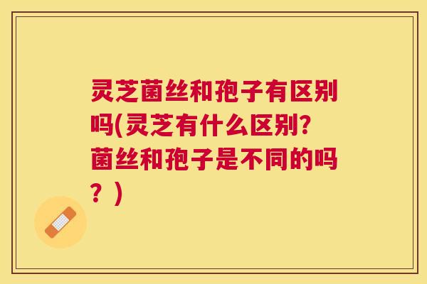 灵芝菌丝和孢子有区别吗(灵芝有什么区别？菌丝和孢子是不同的吗？)