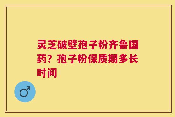灵芝破壁孢子粉齐鲁国药?孢子粉保质期多长时间 灵芝破壁孢子粉齐鲁国药?孢子粉保质期多长时间
