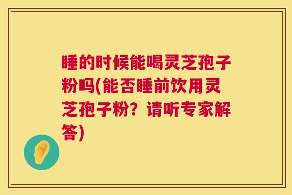 睡的时候能喝灵芝孢子粉吗(能否睡前饮用灵芝孢子粉？请听专家解答)