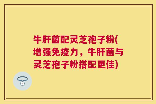 牛菌配灵芝孢子粉(增强免疫力，牛菌与灵芝孢子粉搭配更佳)